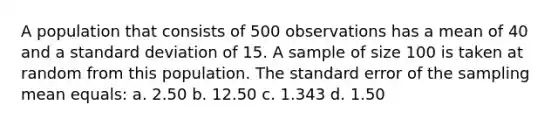 A population that consists of 500 observations has a mean of 40 and a standard deviation of 15. A sample of size 100 is taken at random from this population. The standard error of the sampling mean equals: a. 2.50 b. 12.50 c. 1.343 d. 1.50