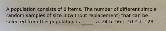 A population consists of 8 items. The number of different simple random samples of size 3 (without replacement) that can be selected from this population is _____. a. 24 b. 56 c. 512 d. 128