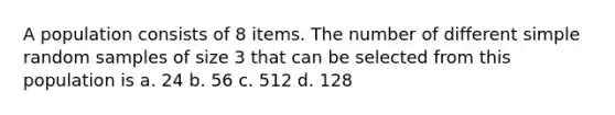 A population consists of 8 items. The number of different simple random samples of size 3 that can be selected from this population is a. 24 b. 56 c. 512 d. 128