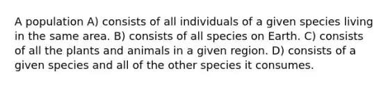 A population A) consists of all individuals of a given species living in the same area. B) consists of all species on Earth. C) consists of all the plants and animals in a given region. D) consists of a given species and all of the other species it consumes.