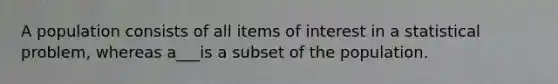 A population consists of all items of interest in a statistical problem, whereas a___is a subset of the population.