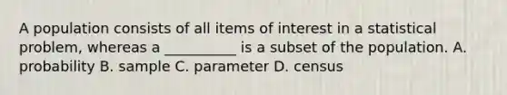 A population consists of all items of interest in a statistical problem, whereas a __________ is a subset of the population. A. probability B. sample C. parameter D. census