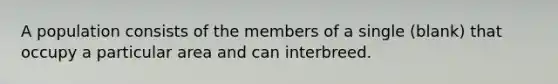 A population consists of the members of a single (blank) that occupy a particular area and can interbreed.