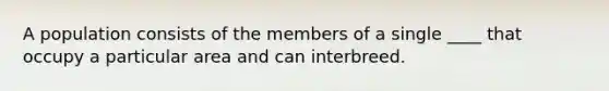 A population consists of the members of a single ____ that occupy a particular area and can interbreed.