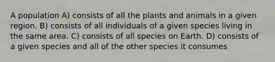 A population A) consists of all the plants and animals in a given region. B) consists of all individuals of a given species living in the same area. C) consists of all species on Earth. D) consists of a given species and all of the other species it consumes