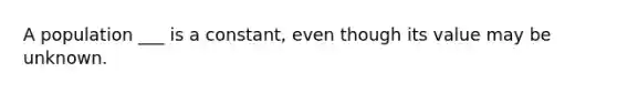 A population ___ is a constant, even though its value may be unknown.