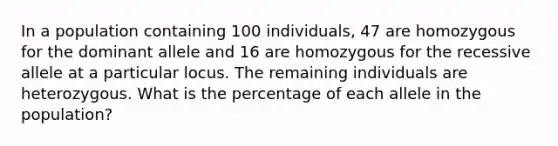 In a population containing 100 individuals, 47 are homozygous for the dominant allele and 16 are homozygous for the recessive allele at a particular locus. The remaining individuals are heterozygous. What is the percentage of each allele in the population?