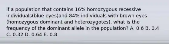 if a population that contains 16% homozygous recessive individuals(blue eyes)and 84% individuals with brown eyes (homozygous dominant and heterozygotes), what is the frequency of the dominant allele in the population? A. 0.6 B. 0.4 C. 0.32 D. 0.64 E. 0.8