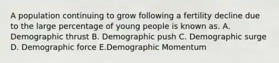 A population continuing to grow following a fertility decline due to the large percentage of young people is known as. A. Demographic thrust B. Demographic push C. Demographic surge D. Demographic force E.Demographic Momentum