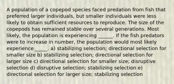 A population of a copepod species faced predation from fish that preferred larger individuals, but smaller individuals were less likely to obtain sufficient resources to reproduce. The size of the copepods has remained stable over several generations. Most likely, the population is experiencing ______. If the fish predators were to increase in number, the population would most likely experience _____. a) stabilizing selection; directional selection for smaller size b) stabilizing selection; directional selection for larger size c) directional selection for smaller size; disruptive selection d) disruptive selection; stabilizing selection e) directional selection for larger size; stabilizing selection