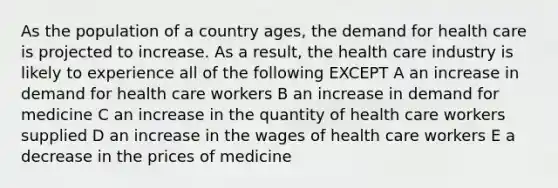 As the population of a country ages, the demand for health care is projected to increase. As a result, the health care industry is likely to experience all of the following EXCEPT A an increase in demand for health care workers B an increase in demand for medicine C an increase in the quantity of health care workers supplied D an increase in the wages of health care workers E a decrease in the prices of medicine