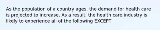 As the population of a country ages, the demand for health care is projected to increase. As a result, the health care industry is likely to experience all of the following EXCEPT