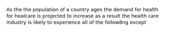 As the the population of a country ages the demand for health for healcare is projected to increase as a result the health care industry is likely to experience all of the follow8ng except