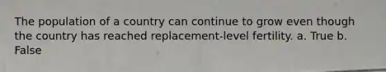 The population of a country can continue to grow even though the country has reached replacement-level fertility. a. True b. False