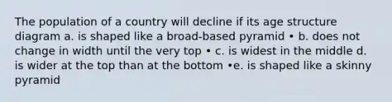 The population of a country will decline if its age structure diagram a. is shaped like a broad-based pyramid • b. does not change in width until the very top • c. is widest in the middle d. is wider at the top than at the bottom •e. is shaped like a skinny pyramid