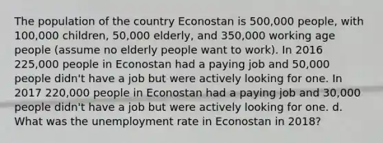 The population of the country Econostan is 500,000 people, with 100,000 children, 50,000 elderly, and 350,000 working age people (assume no elderly people want to work). In 2016 225,000 people in Econostan had a paying job and 50,000 people didn't have a job but were actively looking for one. In 2017 220,000 people in Econostan had a paying job and 30,000 people didn't have a job but were actively looking for one. d. What was the unemployment rate in Econostan in 2018?