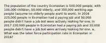 The population of the country Econostan is 500,000 people, with 100,000 children, 50,000 elderly, and 350,000 working age people (assume no elderly people want to work). In 2016 225,000 people in Econostan had a paying job and 50,000 people didn't have a job but were actively looking for one. In 2017 220,000 people in Econostan had a paying job and 30,000 people didn't have a job but were actively looking for one. a. What was the labor force participation rate in Econostan in 2016?