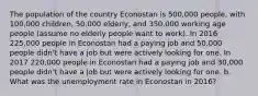 The population of the country Econostan is 500,000 people, with 100,000 children, 50,000 elderly, and 350,000 working age people (assume no elderly people want to work). In 2016 225,000 people in Econostan had a paying job and 50,000 people didn't have a job but were actively looking for one. In 2017 220,000 people in Econostan had a paying job and 30,000 people didn't have a job but were actively looking for one. b. What was the unemployment rate in Econostan in 2016?