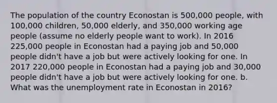 The population of the country Econostan is 500,000 people, with 100,000 children, 50,000 elderly, and 350,000 working age people (assume no elderly people want to work). In 2016 225,000 people in Econostan had a paying job and 50,000 people didn't have a job but were actively looking for one. In 2017 220,000 people in Econostan had a paying job and 30,000 people didn't have a job but were actively looking for one. b. What was the unemployment rate in Econostan in 2016?