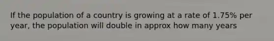 If the population of a country is growing at a rate of 1.75% per year, the population will double in approx how many years