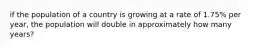 if the population of a country is growing at a rate of 1.75% per year, the population will double in approximately how many years?