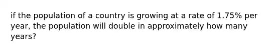 if the population of a country is growing at a rate of 1.75% per year, the population will double in approximately how many years?