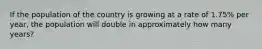 If the population of the country is growing at a rate of 1.75% per year, the population will double in approximately how many years?