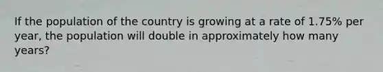 If the population of the country is growing at a rate of 1.75% per year, the population will double in approximately how many years?