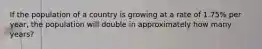 If the population of a country is growing at a rate of 1.75% per year, the population will double in approximately how many years?