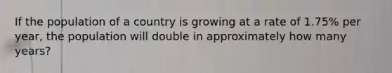 If the population of a country is growing at a rate of 1.75% per year, the population will double in approximately how many years?