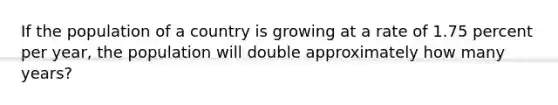 If the population of a country is growing at a rate of 1.75 percent per year, the population will double approximately how many years?