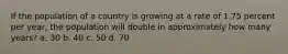 If the population of a country is growing at a rate of 1.75 percent per year, the population will double in approximately how many years? a. 30 b. 40 c. 50 d. 70