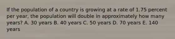 If the population of a country is growing at a rate of 1.75 percent per year, the population will double in approximately how many years? A. 30 years B. 40 years C. 50 years D. 70 years E. 140 years