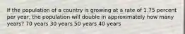 If the population of a country is growing at a rate of 1.75 percent per year, the population will double in approximately how many years? 70 years 30 years 50 years 40 years