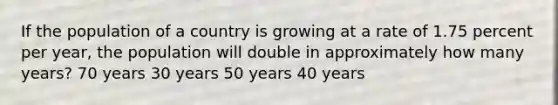 If the population of a country is growing at a rate of 1.75 percent per year, the population will double in approximately how many years? 70 years 30 years 50 years 40 years