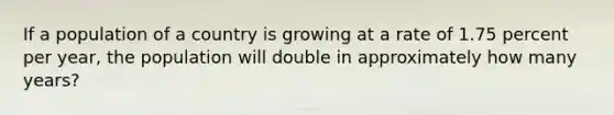 If a population of a country is growing at a rate of 1.75 percent per year, the population will double in approximately how many years?