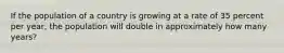 If the population of a country is growing at a rate of 35 percent per year, the population will double in approximately how many years?