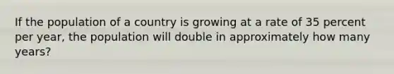 If the population of a country is growing at a rate of 35 percent per year, the population will double in approximately how many years?