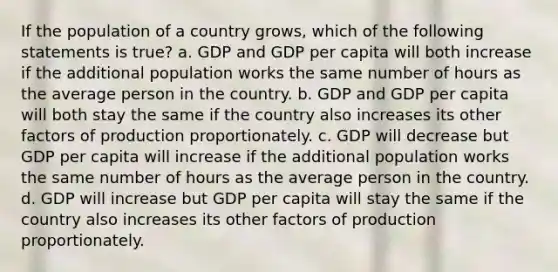 If the population of a country grows, which of the following statements is true? a. GDP and GDP per capita will both increase if the additional population works the same number of hours as the average person in the country. b. GDP and GDP per capita will both stay the same if the country also increases its other factors of production proportionately. c. GDP will decrease but GDP per capita will increase if the additional population works the same number of hours as the average person in the country. d. GDP will increase but GDP per capita will stay the same if the country also increases its other factors of production proportionately.