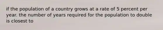 if the population of a country grows at a rate of 5 percent per year. the number of years required for the population to double is closest to