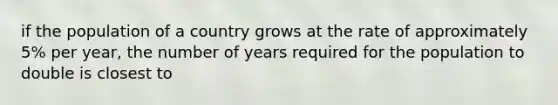 if the population of a country grows at the rate of approximately 5% per year, the number of years required for the population to double is closest to