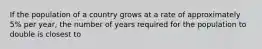 If the population of a country grows at a rate of approximately 5% per year, the number of years required for the population to double is closest to