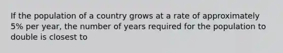 If the population of a country grows at a rate of approximately 5% per year, the number of years required for the population to double is closest to