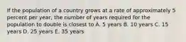 If the population of a country grows at a rate of approximately 5 percent per year, the number of years required for the population to double is closest to A. 5 years B. 10 years C. 15 years D. 25 years E. 35 years