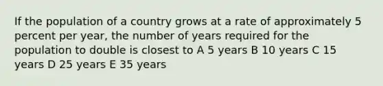 If the population of a country grows at a rate of approximately 5 percent per year, the number of years required for the population to double is closest to A 5 years B 10 years C 15 years D 25 years E 35 years