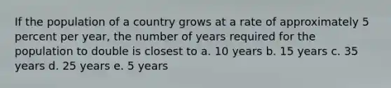 If the population of a country grows at a rate of approximately 5 percent per year, the number of years required for the population to double is closest to a. 10 years b. 15 years c. 35 years d. 25 years e. 5 years