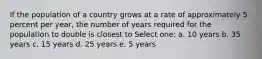 If the population of a country grows at a rate of approximately 5 percent per year, the number of years required for the population to double is closest to Select one: a. 10 years b. 35 years c. 15 years d. 25 years e. 5 years