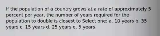 If the population of a country grows at a rate of approximately 5 percent per year, the number of years required for the population to double is closest to Select one: a. 10 years b. 35 years c. 15 years d. 25 years e. 5 years