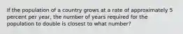 If the population of a country grows at a rate of approximately 5 percent per year, the number of years required for the population to double is closest to what number?