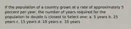 If the population of a country grows at a rate of approximately 5 percent per year, the number of years required for the population to double is closest to Select one: a. 5 years b. 25 years c. 15 years d. 10 years e. 35 years